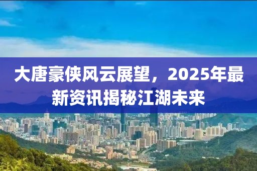 大唐豪俠風(fēng)云展望，2025年最新資訊揭秘江湖未來