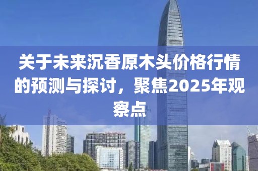 關(guān)于未來沉香原木頭價格行情的預測與探討，聚焦2025年觀察點