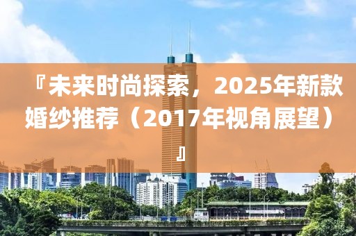 『未來(lái)時(shí)尚探索，2025年新款婚紗推薦（2017年視角展望）』