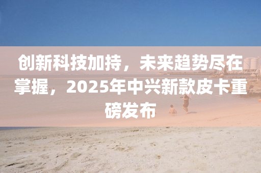 創(chuàng)新科技加持，未來(lái)趨勢(shì)盡在掌握，2025年中興新款皮卡重磅發(fā)布