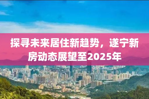 探尋未來居住新趨勢，遂寧新房動態(tài)展望至2025年