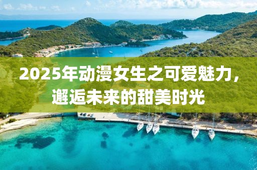 2025年動漫女生之可愛魅力，邂逅未來的甜美時光