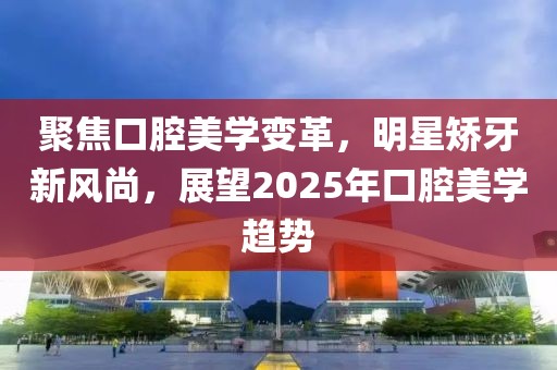 聚焦口腔美學(xué)變革，明星矯牙新風(fēng)尚，展望2025年口腔美學(xué)趨勢(shì)
