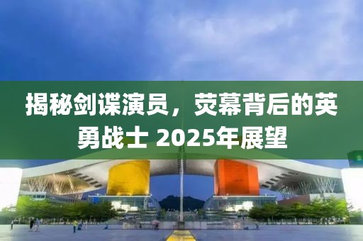 揭秘劍諜演員，熒幕背后的英勇戰(zhàn)士 2025年展望