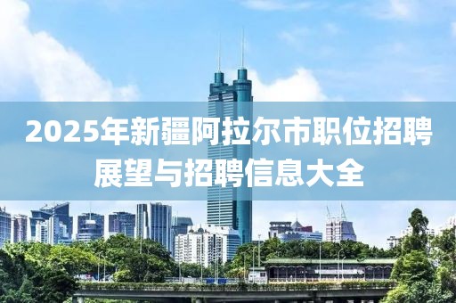 2025年新疆阿拉爾市職位招聘展望與招聘信息大全