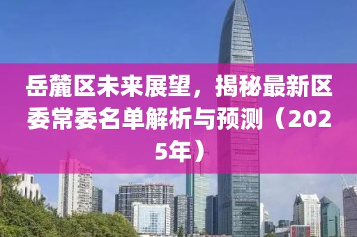 岳麓區(qū)未來展望，揭秘最新區(qū)委常委名單解析與預(yù)測(cè)（2025年）