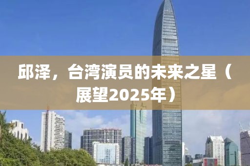 邱澤，臺(tái)灣演員的未來之星（展望2025年）