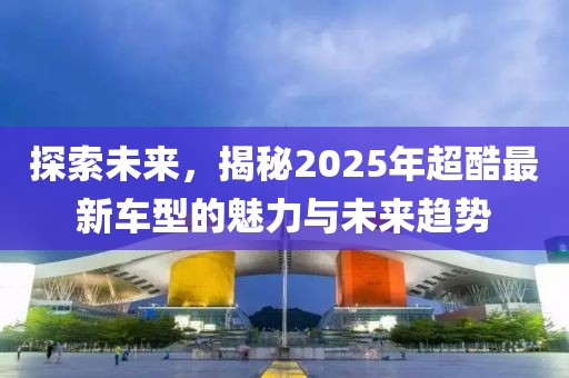 探索未來，揭秘2025年超酷最新車型的魅力與未來趨勢