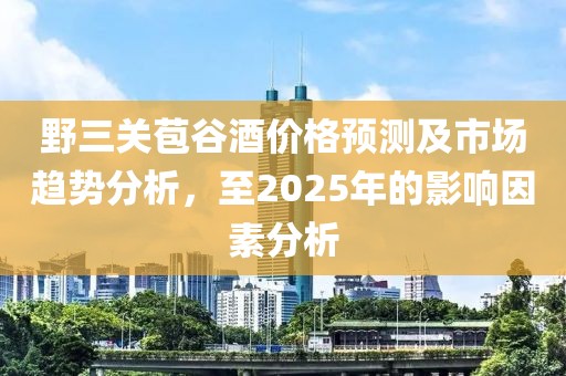 野三關(guān)苞谷酒價格預(yù)測及市場趨勢分析，至2025年的影響因素分析