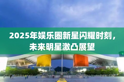 2025年娛樂圈新星閃耀時(shí)刻，未來明星激凸展望