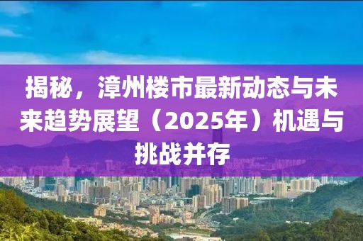 揭秘，漳州樓市最新動(dòng)態(tài)與未來趨勢(shì)展望（2025年）機(jī)遇與挑戰(zhàn)并存