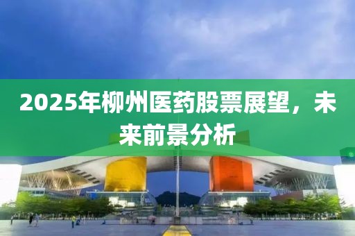 2025年柳州醫(yī)藥股票展望，未來前景分析