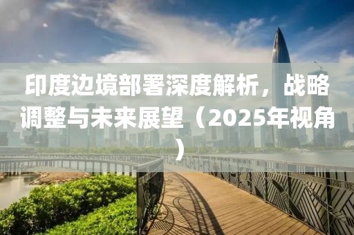 印度邊境部署深度解析，戰(zhàn)略調(diào)整與未來展望（2025年視角）