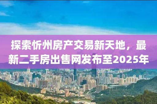 探索忻州房產(chǎn)交易新天地，最新二手房出售網(wǎng)發(fā)布至2025年