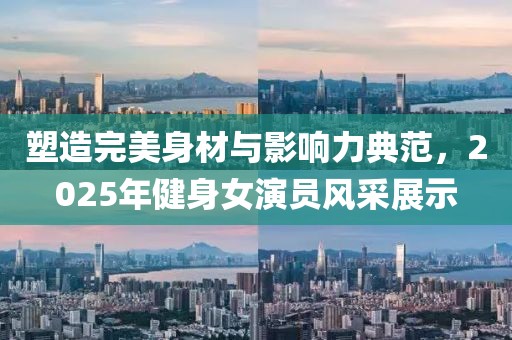 塑造完美身材與影響力典范，2025年健身女演員風(fēng)采展示