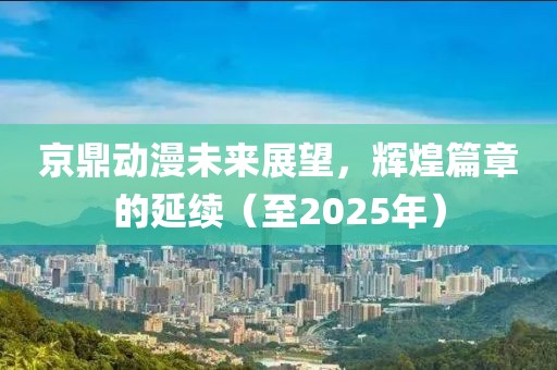 京鼎動(dòng)漫未來展望，輝煌篇章的延續(xù)（至2025年）