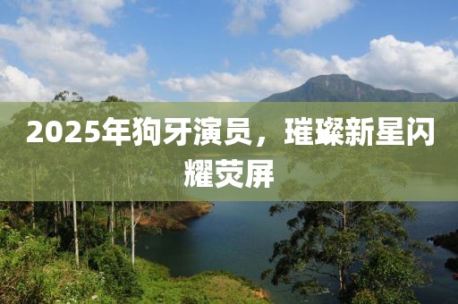 2025年狗牙演員，璀璨新星閃耀熒屏