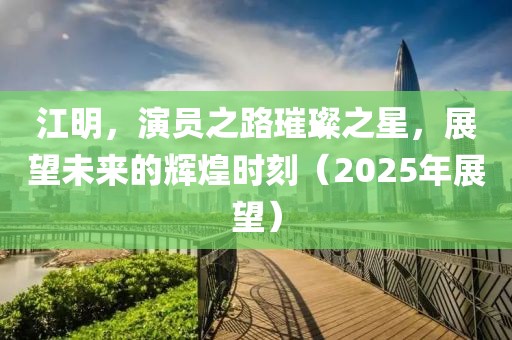 江明，演員之路璀璨之星，展望未來的輝煌時刻（2025年展望）