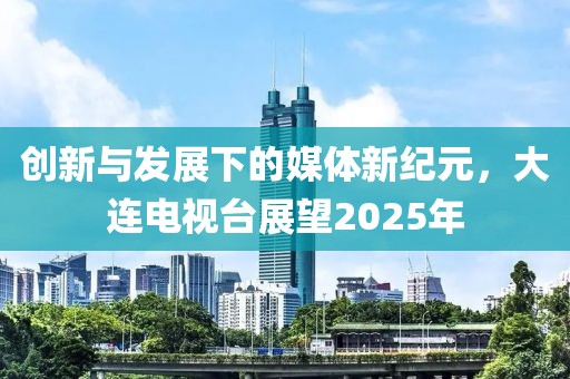 創(chuàng)新與發(fā)展下的媒體新紀(jì)元，大連電視臺(tái)展望2025年