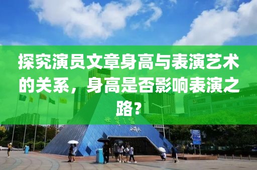 探究演員文章身高與表演藝術(shù)的關(guān)系，身高是否影響表演之路？