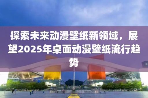 探索未來動(dòng)漫壁紙新領(lǐng)域，展望2025年桌面動(dòng)漫壁紙流行趨勢