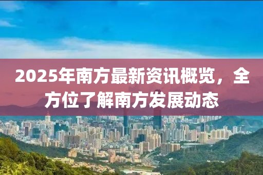 2025年南方最新資訊概覽，全方位了解南方發(fā)展動(dòng)態(tài)