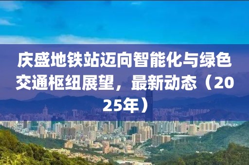 慶盛地鐵站邁向智能化與綠色交通樞紐展望，最新動態(tài)（2025年）
