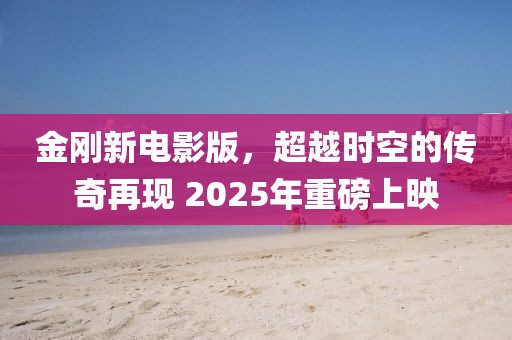 金剛新電影版，超越時空的傳奇再現(xiàn) 2025年重磅上映