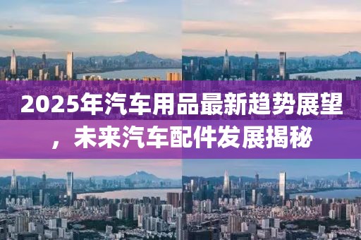2025年汽車用品最新趨勢展望，未來汽車配件發(fā)展揭秘