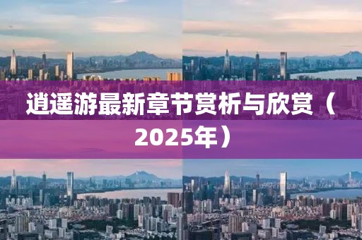 逍遙游最新章節(jié)賞析與欣賞（2025年）
