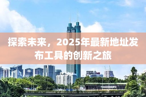 探索未來，2025年最新地址發(fā)布工具的創(chuàng)新之旅