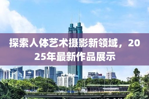 探索人體藝術(shù)攝影新領(lǐng)域，2025年最新作品展示