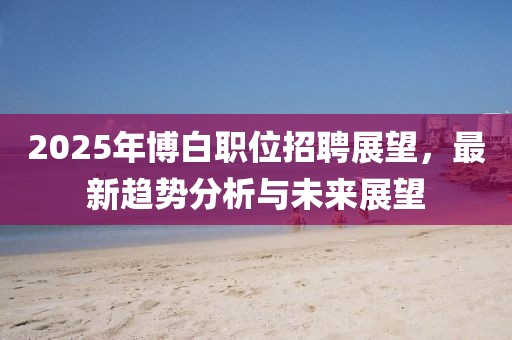 2025年博白職位招聘展望，最新趨勢分析與未來展望