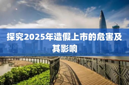 探究2025年造假上市的危害及其影響