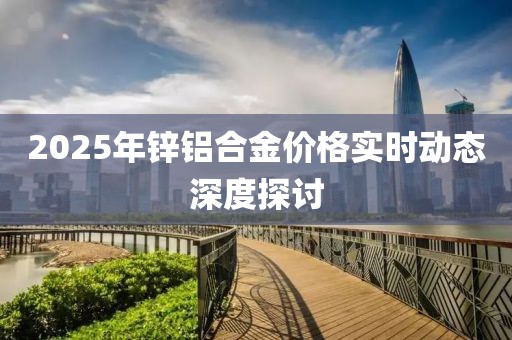 2025年鋅鋁合金價(jià)格實(shí)時(shí)動(dòng)態(tài)深度探討