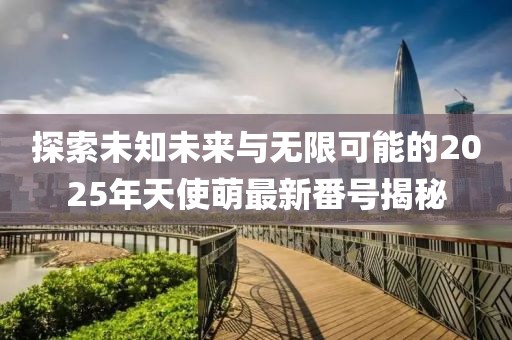 探索未知未來與無限可能的2025年天使萌最新番號揭秘