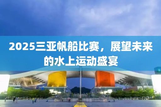 2025三亞帆船比賽，展望未來的水上運(yùn)動(dòng)盛宴