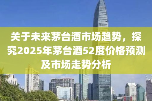 關(guān)于未來茅臺酒市場趨勢，探究2025年茅臺酒52度價格預(yù)測及市場走勢分析