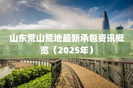 山東荒山荒地最新承包資訊概覽（2025年）