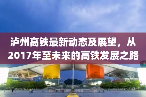 瀘州高鐵最新動態(tài)及展望，從2017年至未來的高鐵發(fā)展之路