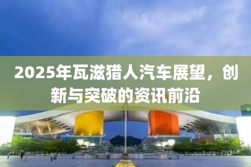 2025年瓦滋獵人汽車(chē)展望，創(chuàng)新與突破的資訊前沿