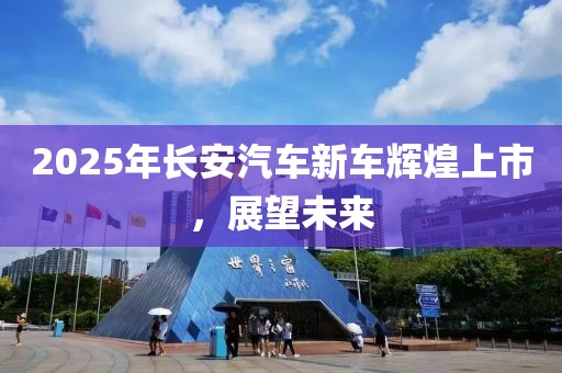 2025年長安汽車新車輝煌上市，展望未來