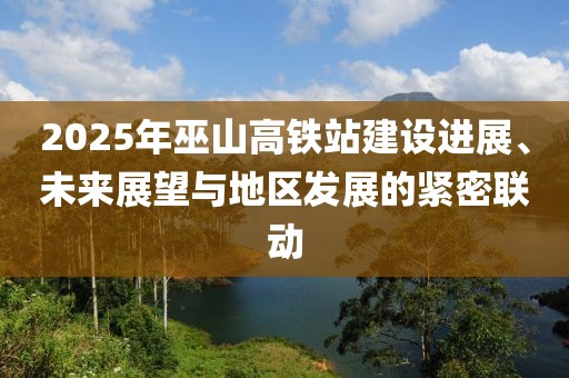 2025年巫山高鐵站建設(shè)進展、未來展望與地區(qū)發(fā)展的緊密聯(lián)動