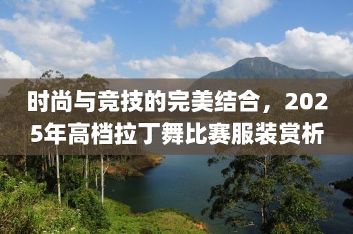 時尚與競技的完美結(jié)合，2025年高檔拉丁舞比賽服裝賞析