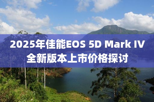 2025年佳能EOS 5D Mark IV全新版本上市價格探討