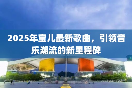 2025年寶兒最新歌曲，引領(lǐng)音樂潮流的新里程碑