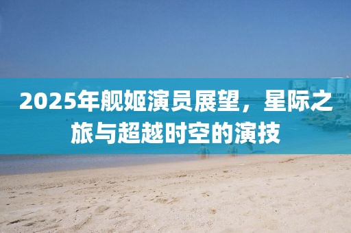2025年艦姬演員展望，星際之旅與超越時空的演技