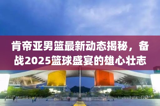 肯帝亞男籃最新動態(tài)揭秘，備戰(zhàn)2025籃球盛宴的雄心壯志
