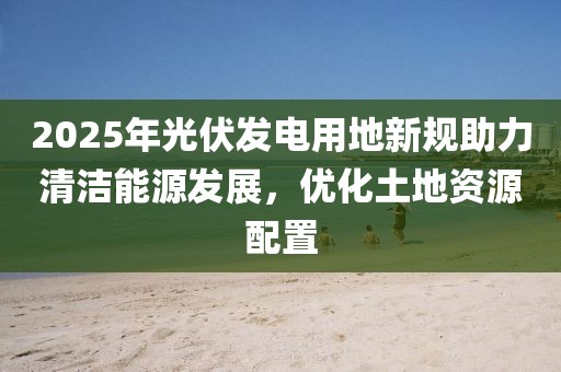 2025年光伏發(fā)電用地新規(guī)助力清潔能源發(fā)展，優(yōu)化土地資源配置
