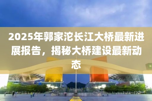 2025年郭家沱長江大橋最新進(jìn)展報(bào)告，揭秘大橋建設(shè)最新動(dòng)態(tài)